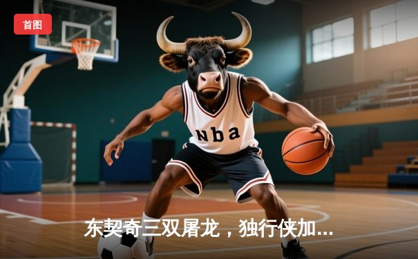 东契奇三双屠龙，独行侠加时险胜猛龙终结连败