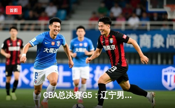 CBA总决赛G5：辽宁男篮加时险胜广东 赵继伟砍下33分加冕FMVP