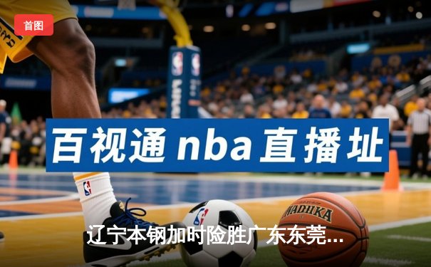 辽宁本钢加时险胜广东东莞大益，总决赛悬念延续至最后一刻